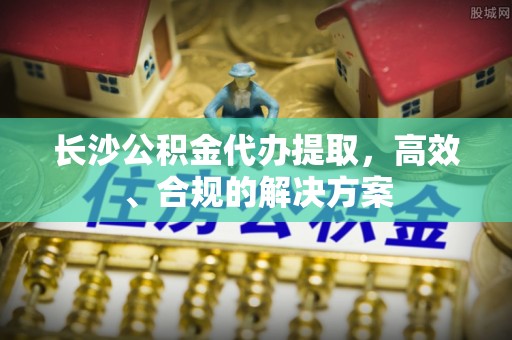 循化长沙公积金代办提取，高效、合规的解决方案