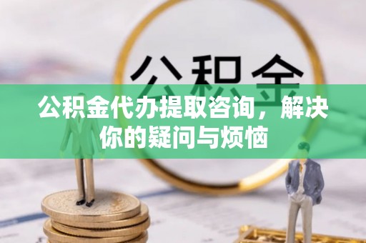 循化公积金代办提取咨询，解决你的疑问与烦恼