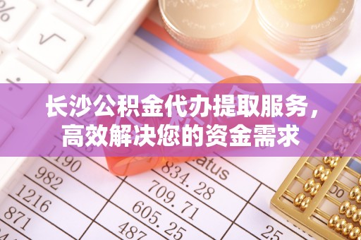 循化长沙公积金代办提取服务，高效解决您的资金需求