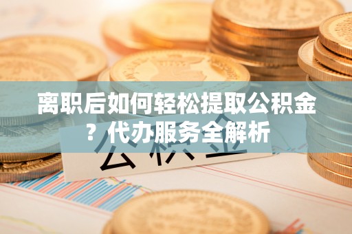 循化离职后如何轻松提取公积金？代办服务全解析