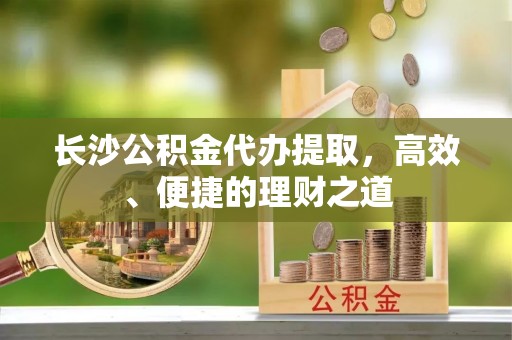 循化长沙公积金代办提取，高效、便捷的理财之道