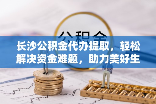 循化长沙公积金代办提取，轻松解决资金难题，助力美好生活