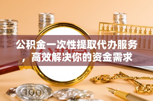 循化公积金一次性提取代办服务，高效解决你的资金需求