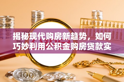 循化揭秘现代购房新趋势，如何巧妙利用公积金购房贷款实现梦想家园