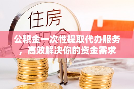循化公积金一次性提取代办服务，高效解决你的资金需求