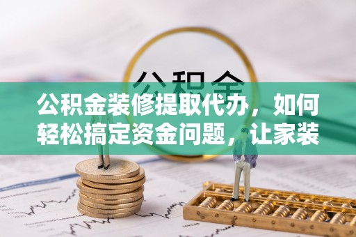 循化公积金装修提取代办，如何轻松搞定资金问题，让家装无忧