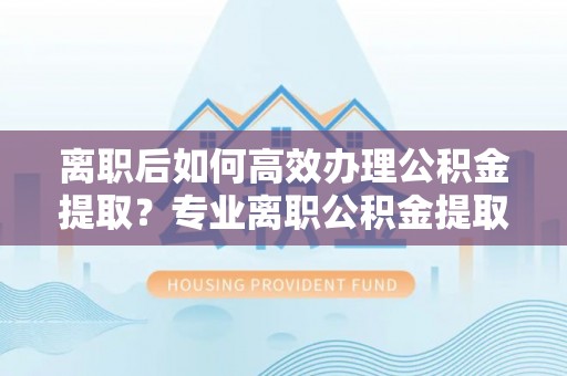 循化离职后如何高效办理公积金提取？专业离职公积金提取代办服务详解