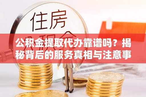 循化公积金提取代办靠谱吗？揭秘背后的服务真相与注意事项