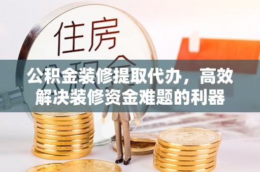 循化公积金装修提取代办，高效解决装修资金难题的利器