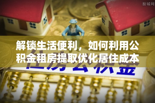 循化解锁生活便利，如何利用公积金租房提取优化居住成本