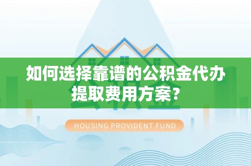 循化如何选择靠谱的公积金代办提取费用方案？