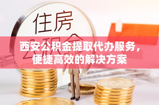循化西安公积金提取代办服务，便捷高效的解决方案