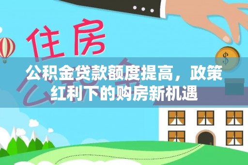 循化公积金贷款额度提高，政策红利下的购房新机遇
