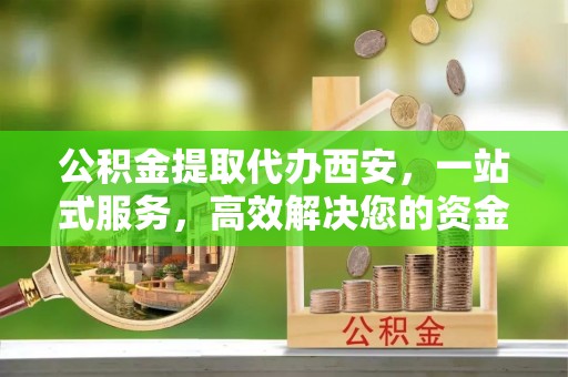 循化公积金提取代办西安，一站式服务，高效解决您的资金需求