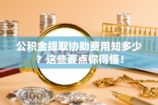 循化公积金提取协助费用知多少？这些要点你得懂！