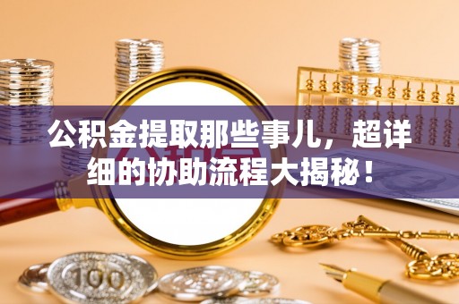 循化公积金提取那些事儿，超详细的协助流程大揭秘！