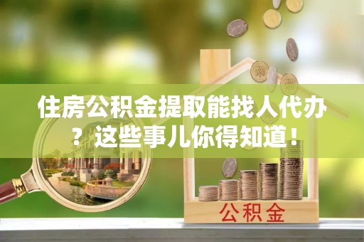 循化住房公积金提取能找人代办？这些事儿你得知道！