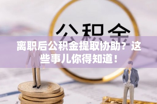 循化离职后公积金提取协助？这些事儿你得知道！