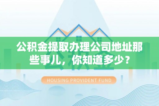 循化公积金提取办理公司地址那些事儿，你知道多少？