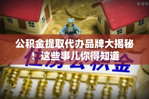 循化公积金提取代办品牌大揭秘！这些事儿你得知道