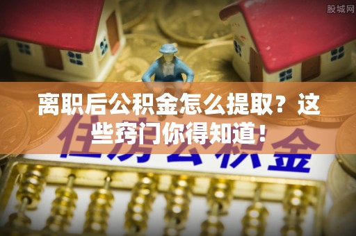 循化离职后公积金怎么提取？这些窍门你得知道！