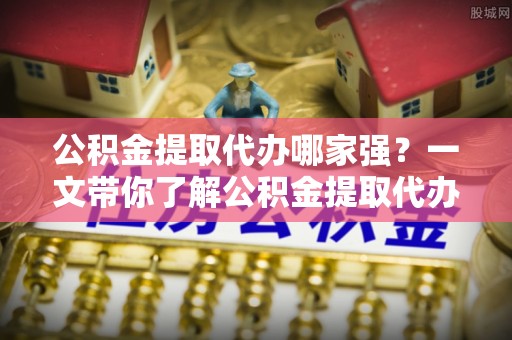 循化公积金提取代办哪家强？一文带你了解公积金提取代办机构排名及相关知识