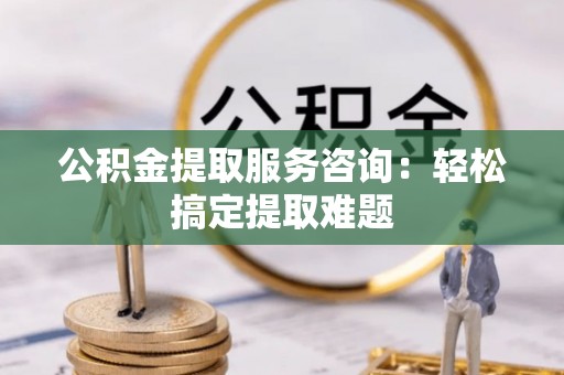 循化公积金提取服务咨询：轻松搞定提取难题