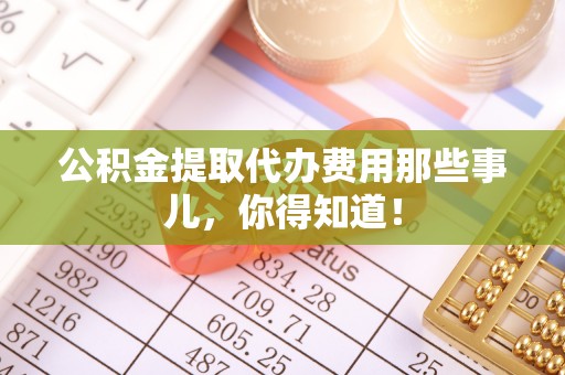 循化公积金提取代办费用那些事儿，你得知道！
