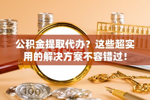 循化公积金提取代办？这些超实用的解决方案不容错过！