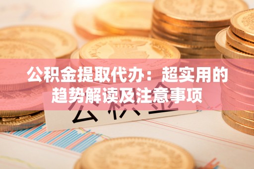 循化公积金提取代办：超实用的趋势解读及注意事项