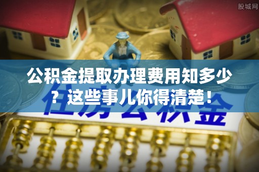 循化公积金提取办理费用知多少？这些事儿你得清楚！