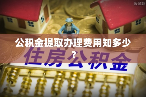 循化公积金提取办理费用知多少？