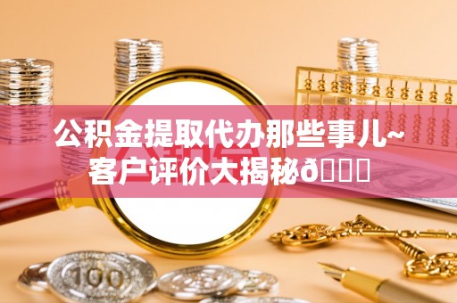 循化公积金提取代办那些事儿~客户评价大揭秘😎