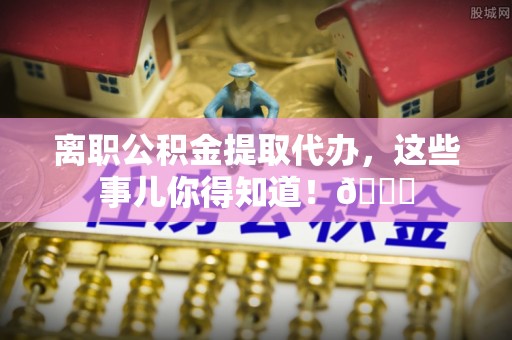 循化离职公积金提取代办，这些事儿你得知道！😎