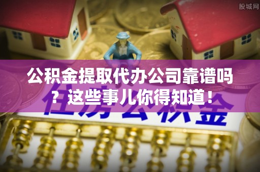 循化公积金提取代办公司靠谱吗？这些事儿你得知道！