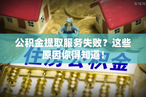 循化公积金提取服务失败？这些原因你得知道！