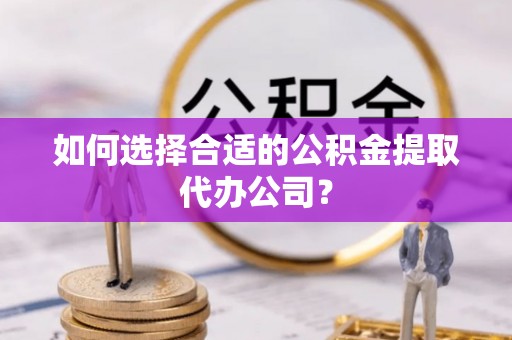 循化如何选择合适的公积金提取代办公司？