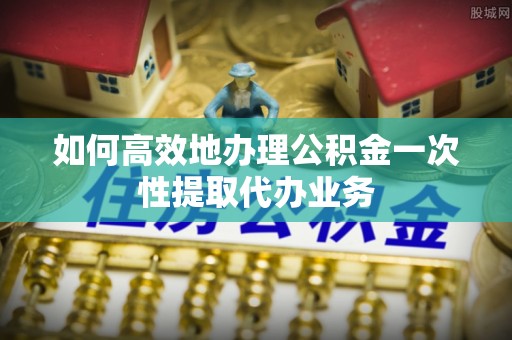 循化如何高效地办理公积金一次性提取代办业务