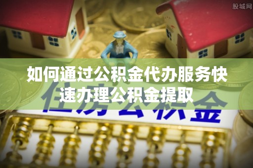 循化如何通过公积金代办服务快速办理公积金提取