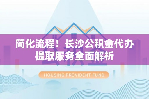 循化简化流程！长沙公积金代办提取服务全面解析