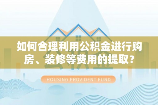 循化如何合理利用公积金进行购房、装修等费用的提取？