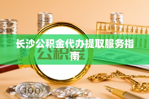 循化长沙公积金代办提取服务指南