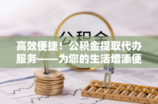 循化高效便捷！公积金提取代办服务——为您的生活增添便利