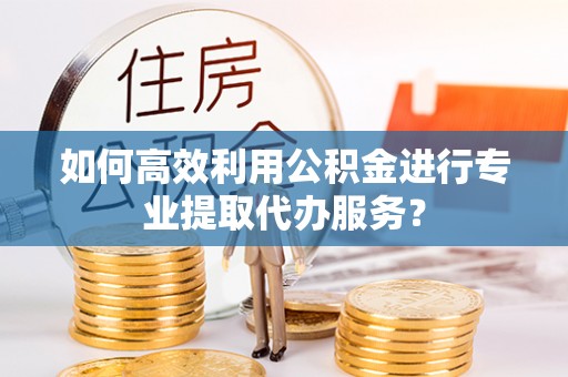 循化如何高效利用公积金进行专业提取代办服务？