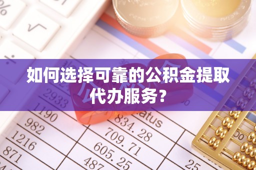 循化如何选择可靠的公积金提取代办服务？