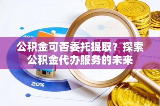 循化公积金可否委托提取？探索公积金代办服务的未来