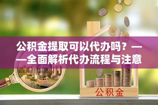 循化公积金提取可以代办吗？——全面解析代办流程与注意事项